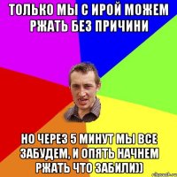 только мы с Ирой можем ржать без причини но через 5 минут мы все забудем, и опять начнем ржать что забили))