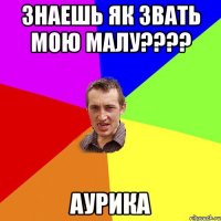 знаешь як звать мою малу???? Аурика