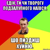 Едік, ти чи творогу подзалупного наївся, шо пиздиш хуйню.