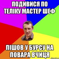 подивися по теліку мастер шеф пішов у бурсу на повара вчиця