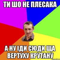 ти шо не плесака а ну іди сюди ща вертуху крутану