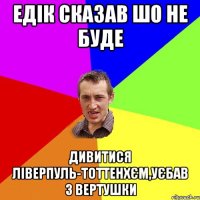 Едік сказав шо не буде дивитися Ліверпуль-Тоттенхєм,уєбав з вертушки