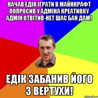 Начав Едiк iграти в майнкрафт попросив у Адмiна креативку Адмiн отвiтив-нет шас бан дам! Едiк ЗАБАНИВ його з вертухи!