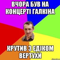 вчора був на концерті галкіна крутив з едіком вертухи