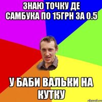 ЗНАЮ ТОЧКУ ДЕ САМБУКА ПО 15ГРН ЗА 0.5 У БАБИ ВАЛЬКИ НА КУТКУ