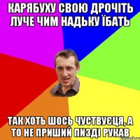 КАРЯБУХУ СВОЮ ДРОЧІТЬ ЛУЧЕ ЧИМ НАДЬКУ ЇБАТЬ ТАК ХОТЬ ШОСЬ ЧУСТВУЄЦЯ, А ТО НЕ ПРИШИЙ ПИЗДІ РУКАВ