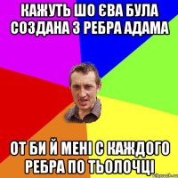 Кажуть шо Єва була создана з ребра Адама От би й мені с каждого ребра по тьолочці