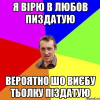 Я ВІРЮ В ЛЮБОВ ПИЗДАТУЮ ВЕРОЯТНО ШО ВИЄБУ ТЬОЛКУ ПІЗДАТУЮ