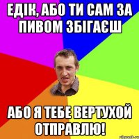 Едік, або ти сам за пивом збігаєш або я тебе вертухой отправлю!