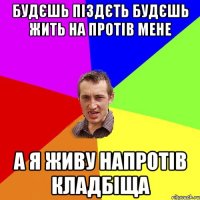 будєшь піздєть будєшь жить на протів мене а я живу напротів кладбіща