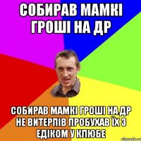 Собирав мамкі гроші на ДР Собирав мамкі гроші на ДР Не витерпів пробухав їх з Едіком у клюбе