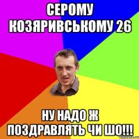 Серому Козяривському 26 ну надо ж поздравлять ЧИ ШО!!!