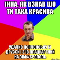 Інна, як взнав шо ти така красива удалив Поклонську із друзєй і з'їв плацкартний на сімфєрополь