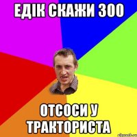 Едік скажи 300 Отсоси у тракториста