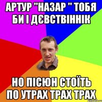 Артур "назар " тобя би і дєвствіннік но пісюн стоїть по утрах трах трах