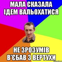 МАЛА СКАЗАЛА ІДЕМ ВАЛЬОХАТИСЯ НЕ ЗРОЗУМІВ В'ЄБАВ З ВЕРТУХИ