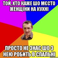 Той, хто каже шо мєсто женщіни на кухні просто не знає шо з нею робить в спальні