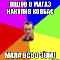 пішов в магаз накупив ковбас мала всьо зїла!