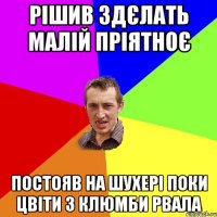 Рішив здєлать малій пріятноє постояв на шухері поки цвіти з клюмби рвала