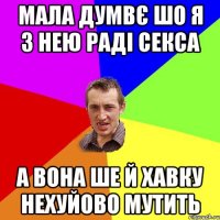 мала думвє шо я з нею раді секса а вона ше й хавку нехуйово мутить