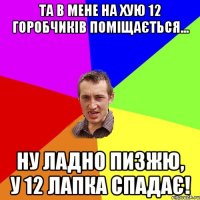 та в мене на хую 12 горобчиків поміщається... ну ладно пизжю, у 12 лапка спадає!