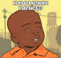 НЕ КЪАРА КЕТЮНГЕ КЪАРАЙСА?? 