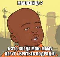 масленица ? а это когда мою маму дерут 7 братьев подряд)))