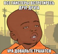 все ганстеры встретиресь друг друга ура довальте трахатся