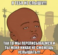 я тебя не слышу!!! так то мы переписываемся и ты меня никак не сможешь услышать!!!