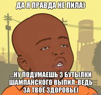 Да я правда не пила) ...ну подумаешь 3 бутылки шампанского выпил..ведь за твоё здоровье)