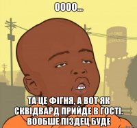 оооо... та це фігня, а вот як сквідвард прийде в гості. вообше піздец буде