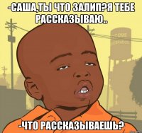 -Саша,ты что залип?Я тебе рассказываю.. -Что рассказываешь?