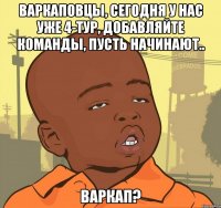 Варкаповцы, сегодня у нас уже 4-тур, добавляйте команды, пусть начинают.. Варкап?