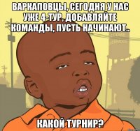 Варкаповцы, сегодня у нас уже 4-тур, добавляйте команды, пусть начинают.. Какой турнир?