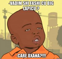 -Vadim shi fashi cu big lapicu ? -Care oxana?!!!