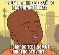 буца ти так нє дерзай бо вася не витримає і закроє тебе дома і жостко отлупить