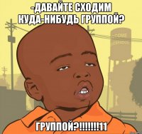 -давайте сходим куда-нибудь группой? Группой?!!!!!!!11