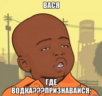 вася где водка???признавайся;