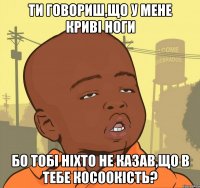 ти говориш,що у мене криві ноги бо тобі ніхто не казав,що в тебе косоокість?