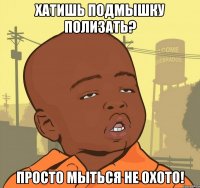 Хатишь подмышку полизать? Просто мыться не охото!