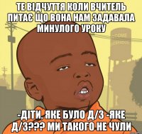 те відчуття коли вчитель питає що вона нам задавала минулого уроку -Діти, яке було д/з -Яке д/з??? ми такого не чули