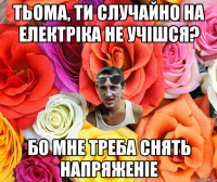 Тьома, ти случайно на Електріка не учішся? бо мне треба снять напряженіе