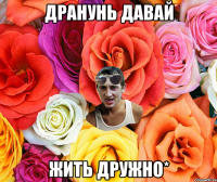 Дранунь давай ЖИТЬ ДРУЖНО*