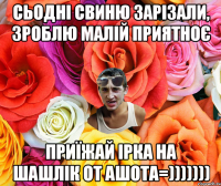 Сьодні свиню зарізали, зроблю малій приятноє приїжай Ірка на шашлік от Ашота=)))))))