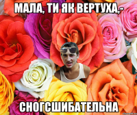 Мала, ти як вертуха,- сногсшибательна