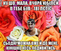 НУ ШО, МАЛА, ВЧОРА ЮБІЛЄЙ В ТЕБЕ БУВ - 18І ЛЄТІЄ СЬОДНІ МОЖНА ВЖЕ Й ДО МЕНЕ, КІНІШКО КЕСЬ ПОДИВИТИСЬ