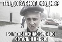 Ты до зубного ходив? Бо я тобі сейчас зуби всі остальні вибью