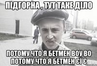 Підгорна , тут таке діло потому что я бетмен воу во потому что я бетмен єї є