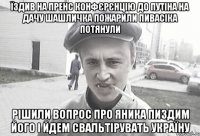 їздив на пренс конфєрєнцію до путіна на дачу шашличка пожарили пивасіка потянули рішили вопрос про Яника пиздим його і йдем свальтірувать україну