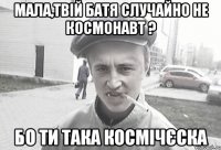 Мала,твій батя случайно не космонавт ? бо ти така космічєска